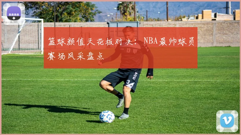篮球颜值天花板对决：NBA最帅球员赛场风采盘点