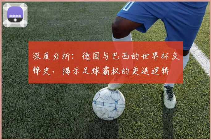 深度分析:德国与巴西的世界杯交锋史,揭示足球霸权的更迭逻辑