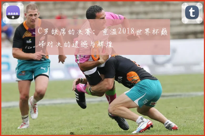 C罗缺席的决赛:重温2018世界杯巅峰对决的遗憾与辉煌